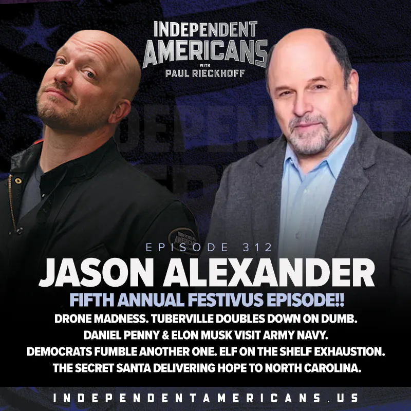312. Jason Alexander. Fifth Annual Festivus Episode!! Drone Madness. Tuberville Doubles Down On Dumb. Daniel Penny & Elon Musk Visit Army Navy. Democrats Fumble Another One. Elf on the Shelf Exhaustion. The Secret Santa Delivering Hope to North Carolina. — Independent Americans with Paul Rieckhoff cover