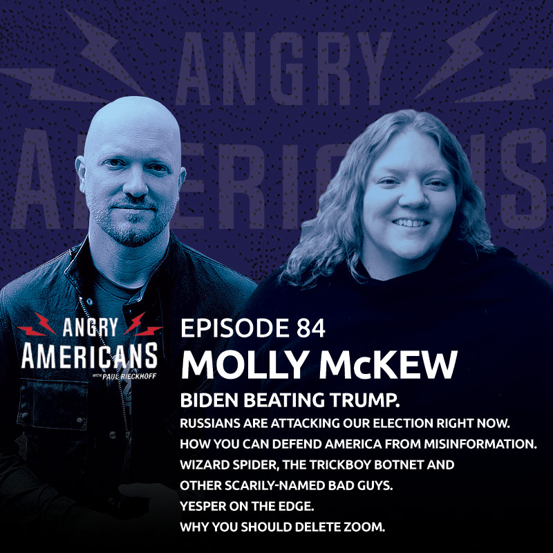 Molly McKew. Biden Beating Trump. Russians Are Attacking Our Election Right Now. How You Can Defend America From Misinformation. Wizard Spider, The Trickboy Botnet and Other Scarily-Named Bad Guys. Why You Should Delete Zoom. Yesper On The Edge.