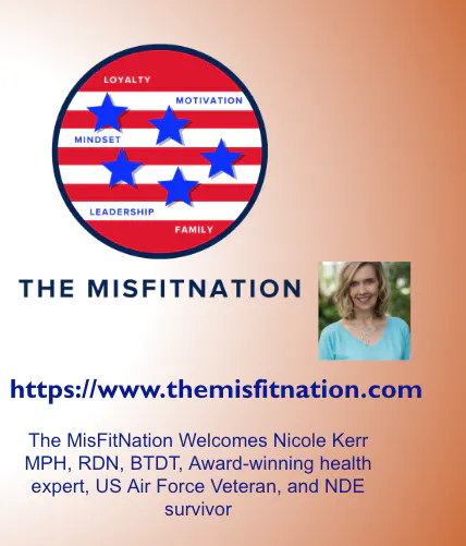 The MisFitNation Welcomes Nicole Kerr MPH, RDN, BTDT, Award-winning health expert, US Air Force Veteran, and NDE survivor The MisFitNation Welcomes Nicole Kerr MPH, RDN, BTDT, Award-winning health expert, US Air Force Veteran, and NDE survivor