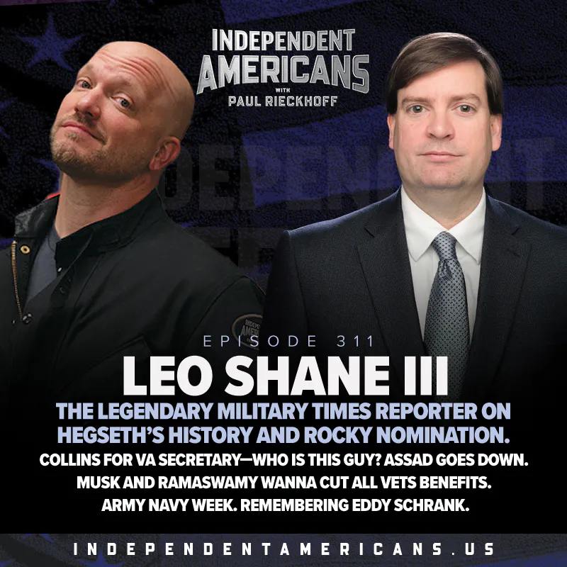 311. Leo Shane III. The Legendary Military Times Reporter on Hegseth’s History and Rocky Nomination. Collins for VA Secretary—Who Is This Guy? Assad Goes Down. Musk and Ramaswamy Wanna Cut All Vets Benefits. Army Navy Week. Remembering Eddy Schrank. — Independent Americans with Paul Rieckhoff cover
